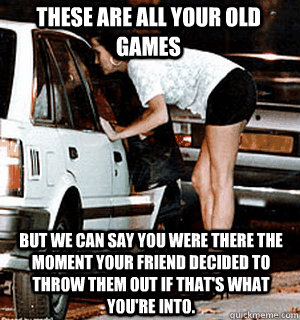 These are all your old games But we can say you were there the moment your friend decided to throw them out if that's what you're into.  Karma Whore