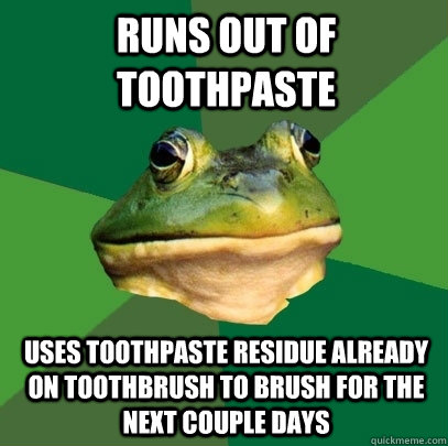RUNS OUT OF TOOTHPASTE USES TOOTHPASTE RESIDUE ALREADY ON TOOTHBRUSH TO BRUSH FOR THE NEXT COUPLE DAYS  Foul Bachelor Frog