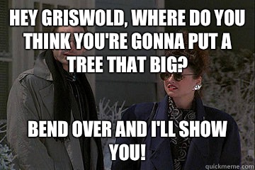 Hey Griswold, where do you think you're gonna put a tree that big? Bend over and I'll show you!  Christmas Vacation