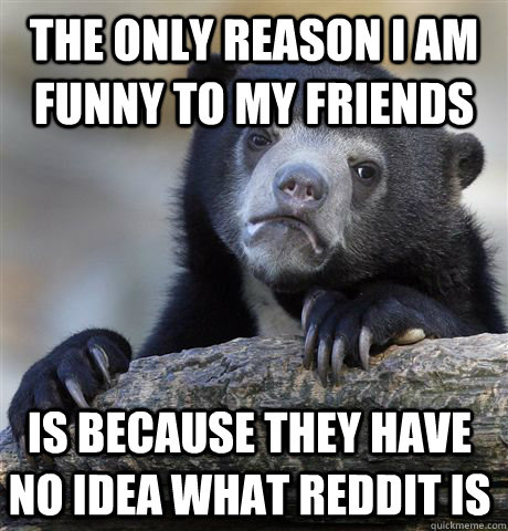 the only reason i am funny to my friends  is because they have  no idea what reddit is  Confession Bear