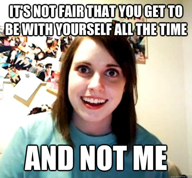it's not fair that you get to be with yourself all the time and not me  