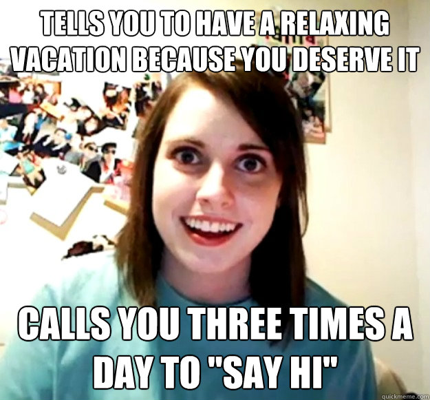 TELLS YOU TO HAVE A RELAXING VACATION BECAUSE YOU DESERVE IT CALLS YOU THREE TIMES A DAY TO 