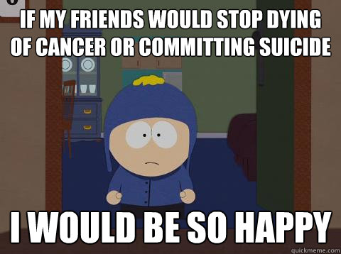 If my friends would stop dying of cancer or committing suicide i would be so happy  Craig would be so happy