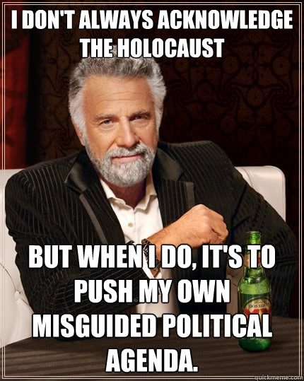 I don't always acknowledge the holocaust  But when I do, it's to push my own misguided political agenda. - I don't always acknowledge the holocaust  But when I do, it's to push my own misguided political agenda.  The Most Interesting Man In The World
