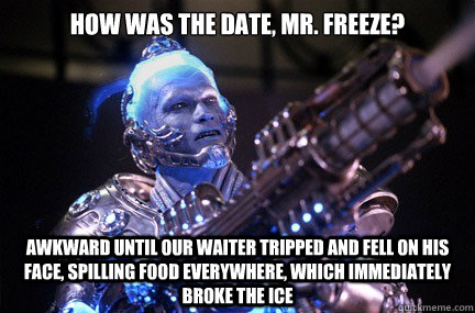 How was the date, Mr. Freeze? Awkward until our waiter tripped and fell on his face, spilling food everywhere, which immediately BROKE THE ICE  - How was the date, Mr. Freeze? Awkward until our waiter tripped and fell on his face, spilling food everywhere, which immediately BROKE THE ICE   Bad Pun Mr Freeze