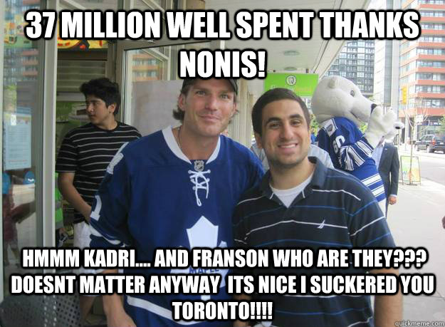 37 Million Well sPent Thanks Nonis!  HMMM Kadri.... and Franson Who are they??? Doesnt matter Anyway  its nice i suckered you Toronto!!!! - 37 Million Well sPent Thanks Nonis!  HMMM Kadri.... and Franson Who are they??? Doesnt matter Anyway  its nice i suckered you Toronto!!!!  Clarkson