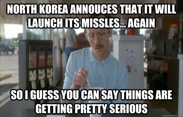 North Korea annouces that it will launch its missles... again So I guess you can say things are getting pretty serious  Things are getting pretty serious