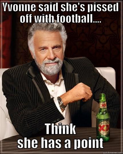 football ALL week - YVONNE SAID SHE'S PISSED OFF WITH FOOTBALL.... THINK SHE HAS A POINT The Most Interesting Man In The World