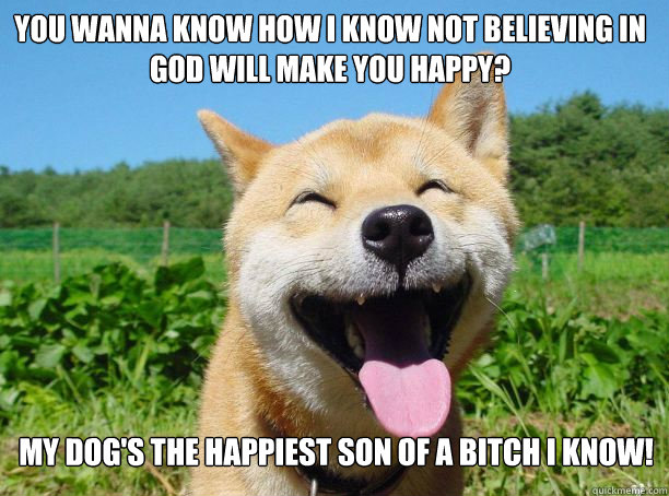 you wanna know how i know not believing in god will make you happy? My dog's the happiest son of a bitch i know!  Happy dog