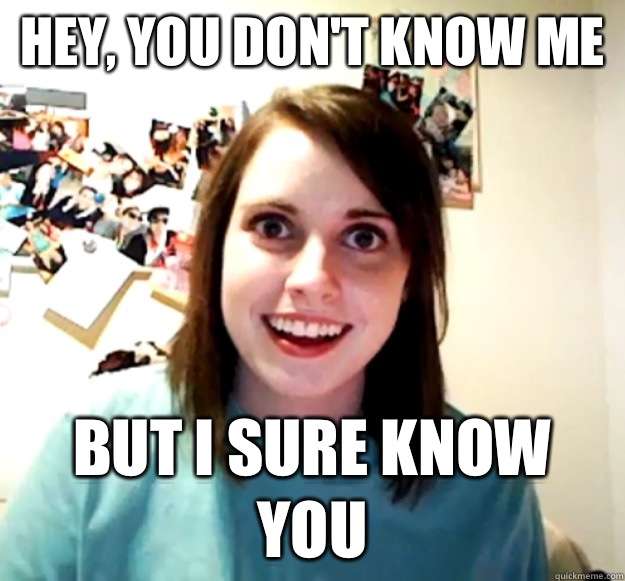 Hey, you don't know me But I sure know you  Overly Attached Girlfriend