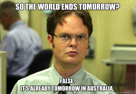 So the world ends tomorrow? False.
It's already tomorrow in Australia.  Schrute