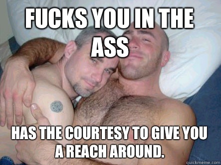 Fucks you in the ass Has the courtesy to give you a reach around.   