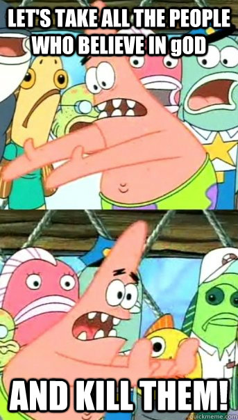 LET'S TAKE ALL THE PEOPLE WHO BELIEVE IN gOD AND KILL THEM!  Push it somewhere else Patrick