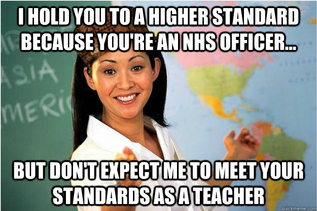 I hold you to a higher standard because You're an nhs officer... but don't expect me to meet your standards as a teacher  Scumbag Teacher