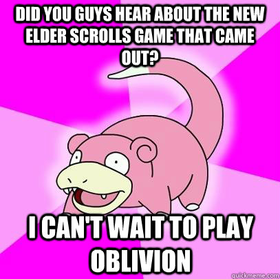 did you guys hear about the new elder scrolls game that came out? i can't wait to play oblivion  Slowpoke