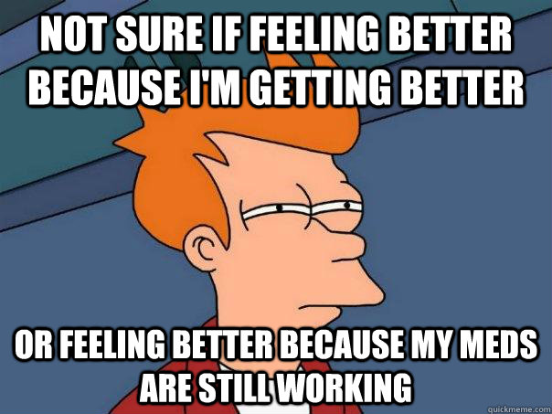 Not sure if feeling better because i'm getting better Or feeling better because my meds are still working  Futurama Fry