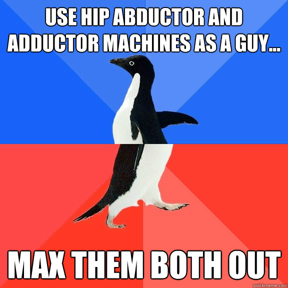 Use hip abductor and adductor machines as a guy... Max them both out  Socially Awkward Awesome Penguin