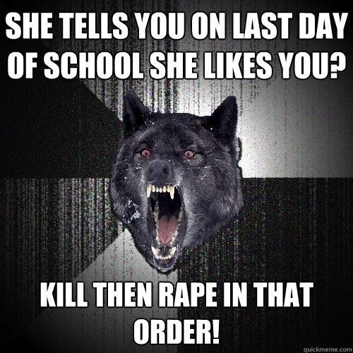 she tells you on last day of school she likes you? Kill then rape in that order!  Insanity Wolf
