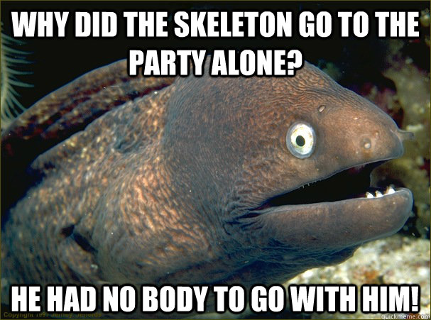Why did the skeleton go to the party alone?  He had no body to go with him!  Bad Joke Eel