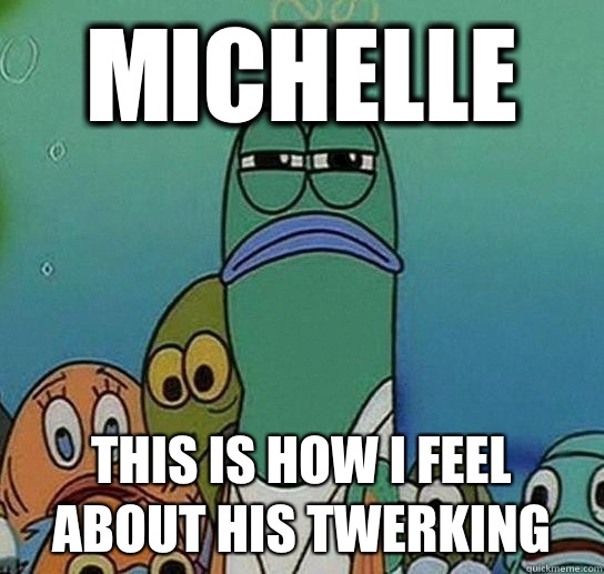 Michelle  This is how I feel about his Twerking  Serious fish SpongeBob