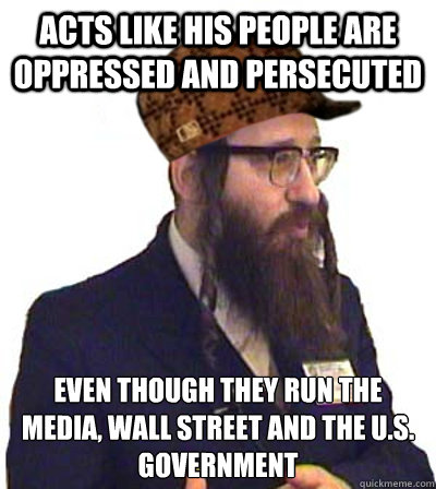 ACTS LIKE HIS PEOPLE ARE OPPRESSED AND PERSECUTED EVEN THOUGH THEY RUN THE MEDIA, WALL STREET AND THE U.S. GOVERNMENT - ACTS LIKE HIS PEOPLE ARE OPPRESSED AND PERSECUTED EVEN THOUGH THEY RUN THE MEDIA, WALL STREET AND THE U.S. GOVERNMENT  Scumbag Jew