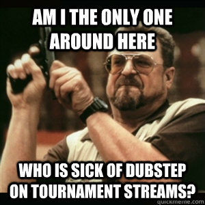 Am i the only one around here who is sick of dubstep on tournament streams?  Am I The Only One Round Here