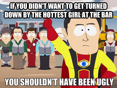If you didn't want to get turned down By the hottest girl at the bar you shouldn't have been ugly  Captain Hindsight
