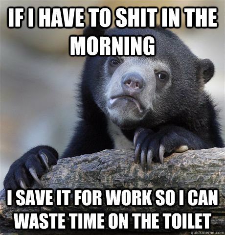 If I have to shit in the morning I save it for work so I can waste time on the toilet  Confession Bear