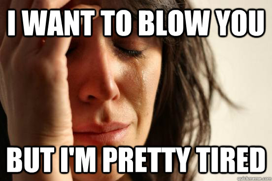 i want to blow you But i'm pretty tired  First World Problems