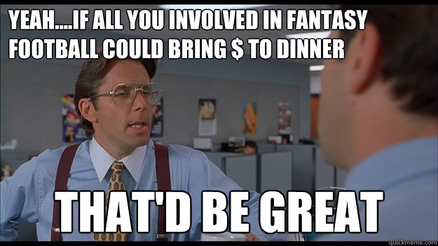 yeah....if all you involved in fantasy football could bring $ to dinner That'd be great  Bill Lumbergh Meme