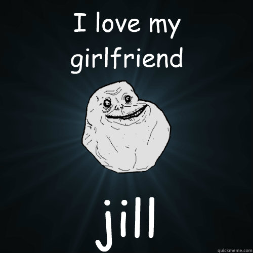 I love my 
girlfriend jill  Forever Alone