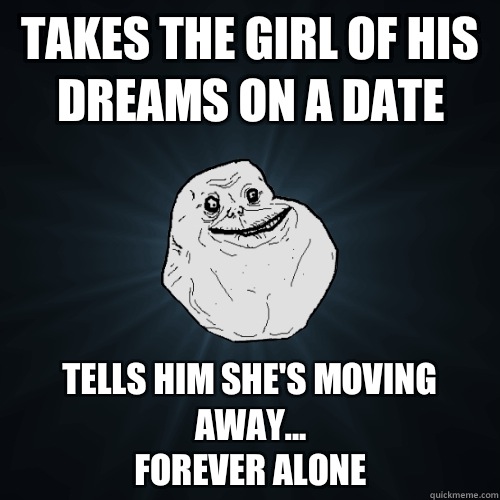Takes the girl of his dreams on a date tells him she's moving away...
forever alone  Forever Alone