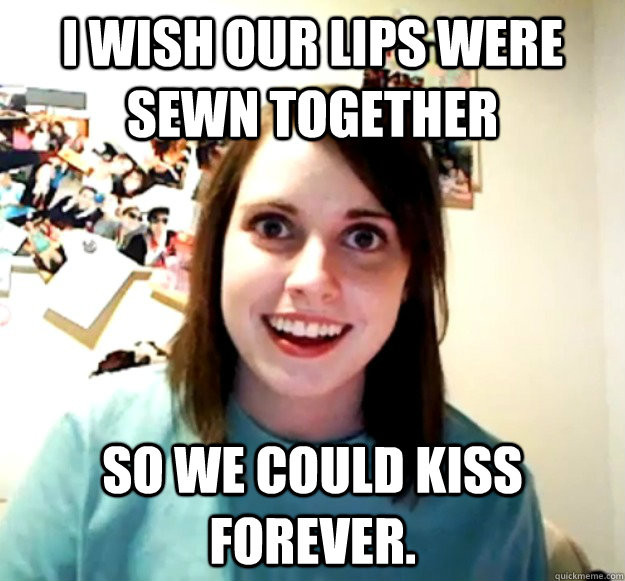 I wish our lips were sewn together so we could kiss forever.  Overly Attached Girlfriend