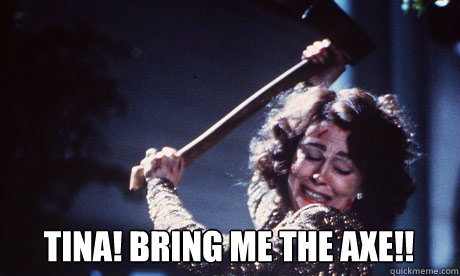 Tina! Bring me the axe!! - Tina! Bring me the axe!!  Tina bring me the axe