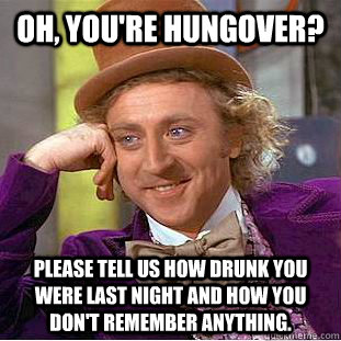 OH, YOU'RE HUNGOVER? PLEASE TELL US HOW DRUNK YOU WERE LAST NIGHT AND HOW YOU DON'T REMEMBER ANYTHING. - OH, YOU'RE HUNGOVER? PLEASE TELL US HOW DRUNK YOU WERE LAST NIGHT AND HOW YOU DON'T REMEMBER ANYTHING.  Condescending Wonka