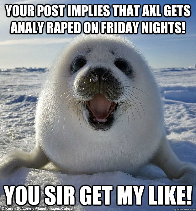 your post implies that axl gets analy raped on friday nights! you sir get my like!  Easily Pleased Seal