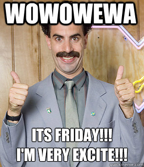 WOWOWEWA  ITS FRIDAY!!!  
I'M VERY EXCITE!!!  Borat Friday