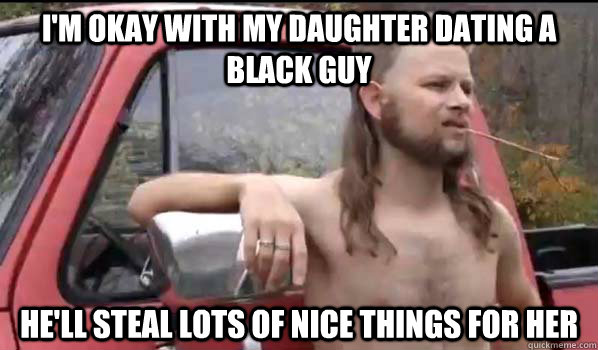 I'm okay with my daughter dating a black guy He'll steal lots of nice things for her  Almost Politically Correct Redneck