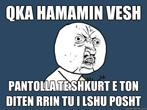 qka hamamin vesh  pantolla te shkurt e ton diten rrin tu i lshu posht  Y U No