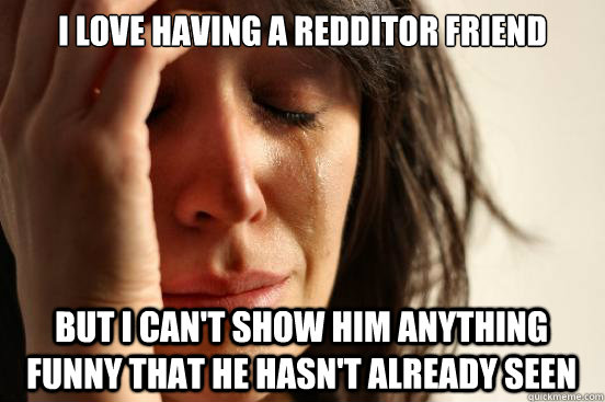 I love having a redditor friend But i can't show him anything funny that he hasn't already seen  First World Problems