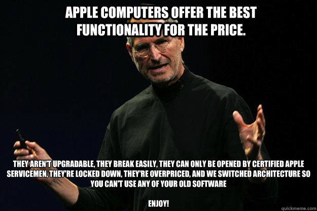 Apple computers offer the best functionality for the price. They aren't upgradable, they break easily, they can only be opened by certified Apple servicemen, they're locked down, they're overpriced, and we switched architecture so you can't use any of you - Apple computers offer the best functionality for the price. They aren't upgradable, they break easily, they can only be opened by certified Apple servicemen, they're locked down, they're overpriced, and we switched architecture so you can't use any of you  Apple steve