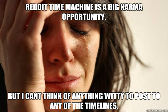 Reddit Time machine is a big karma opportunity.  But i cant think of anything witty to post to any of the timelines.  First World Problems