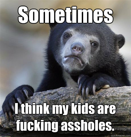 Sometimes I think my kids are fucking assholes. - Sometimes I think my kids are fucking assholes.  Confession Bear