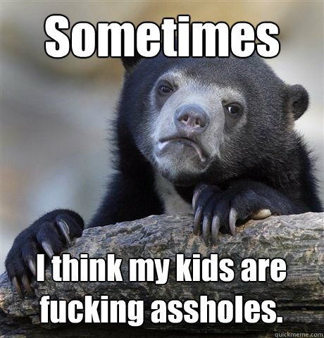 Sometimes I think my kids are fucking assholes.  Confession Bear