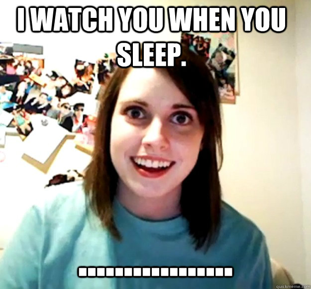 I watch you when you sleep. .................
  Overly Attached Girlfriend