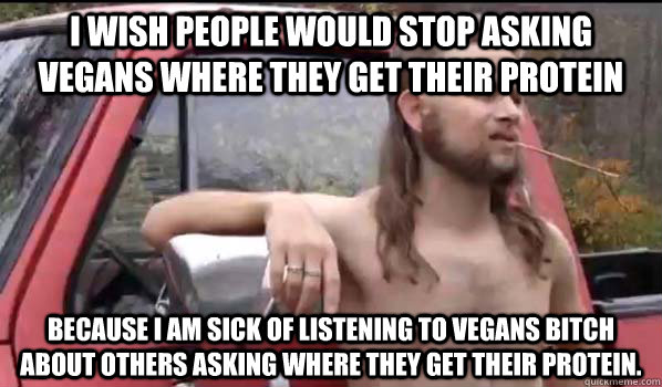 I wish people would stop asking vegans where they get their protein Because I am sick of listening to vegans bitch about others asking where they get their protein.   Almost Politically Correct Redneck