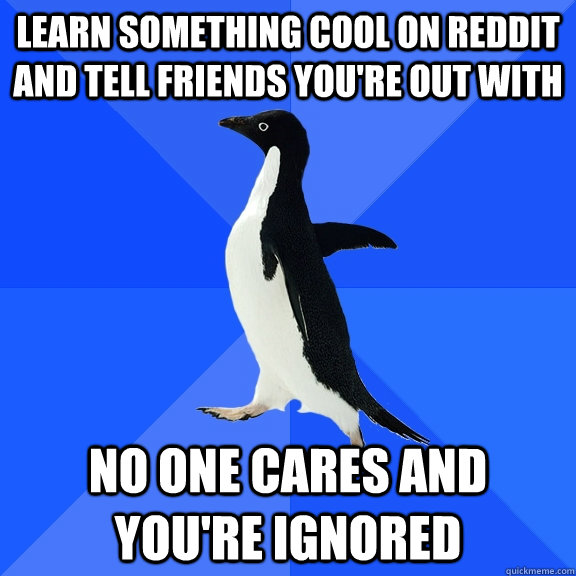 LEarn something cool on REddit and tell friends you're out with No one cares and you're ignored  Socially Awkward Penguin