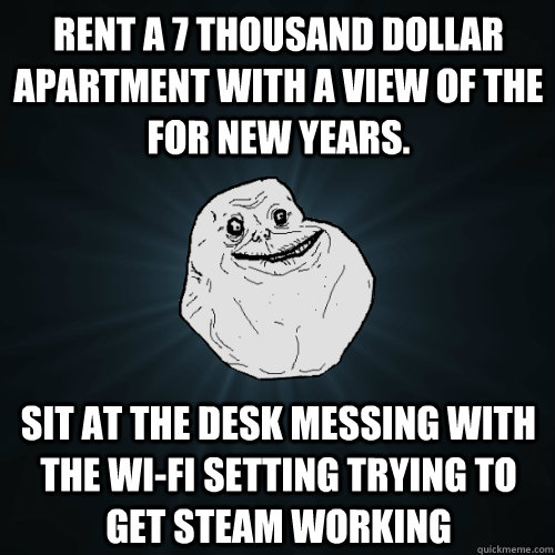 Rent a 7 thousand dollar apartment with a view of the for new years. Sit at the desk messing with the wi-fi setting trying to get steam working   Forever Alone