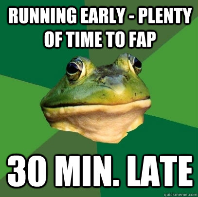 running early - plenty of time to fap 30 min. late  Foul Bachelor Frog