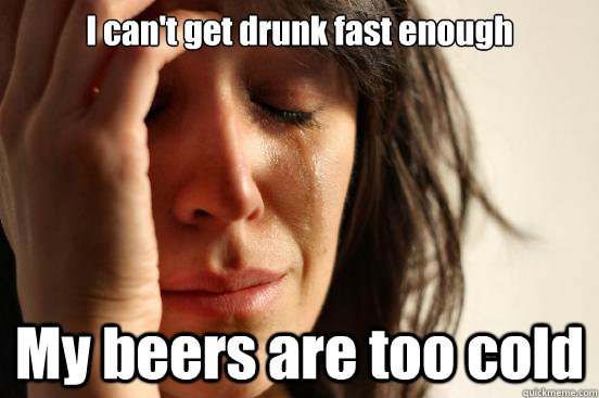 I can't get drunk fast enough My beers are too cold  First World Problems